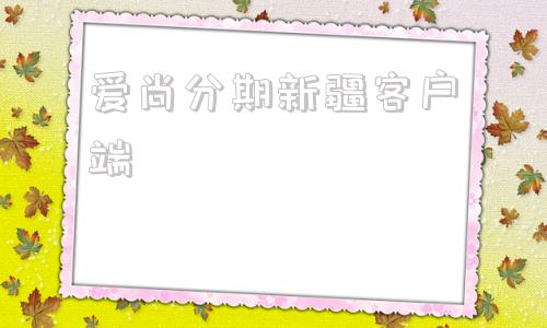 爱尚分期新疆客户端新疆维吾尔自治区电子-第1张图片-太平洋在线下载